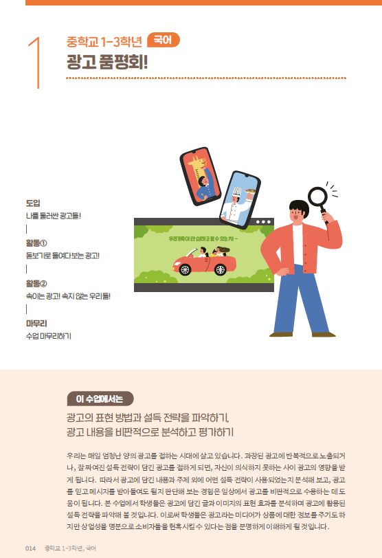 중학교 1-3학년 국어 광고 품평회! - 도입:나를 둘러싼 광고들!, 활동1:돋보기로 들여다보는 광고!, 활동2: 속이는 광고! 속지 않는 우리둘!, 마무리: 수업 마무리하기 / 이 수업에서는 광고의 표현 방법과 설득 전략을 파악하기, 광고 내용을 비판적으로 분석하고 평가하기 / 우리는 매일 엄청난 양의 광고를 접하는 시대에 살고 있습니다. 과장된 광고에 반복적으로 노출되거나, 잘 짜여진 설득 전략이 담긴 광고를 접하게 되면, 자신이 의식하지 못하는 사이 광고의 영향을 받게 됩니다. 따라서 광고에 담긴 내용과 주제 외에 어떤 설득 전략이 사용되었는지 분석해보고, 광고를 믿고 메세지를 받아들여도 될지 판단해보는 경험은 일상에서 광고를 비판적으로 수용하는데 도움이 됩니다. 본 수업에서 학생들은 광고에 담긴 글과 이미지를 표현 효과를 분석하여 광고에 활용된 설득 전략을 파악해볼 것 입니다. 이로써 학생들은 광고라는 미디어가 상품에 대한 정보를 주기도 하지만 상업성을 명분으로 소비자들을 현혹시킬 수 있다는 점을 분명하게 이해하게 될 것 입니다.
