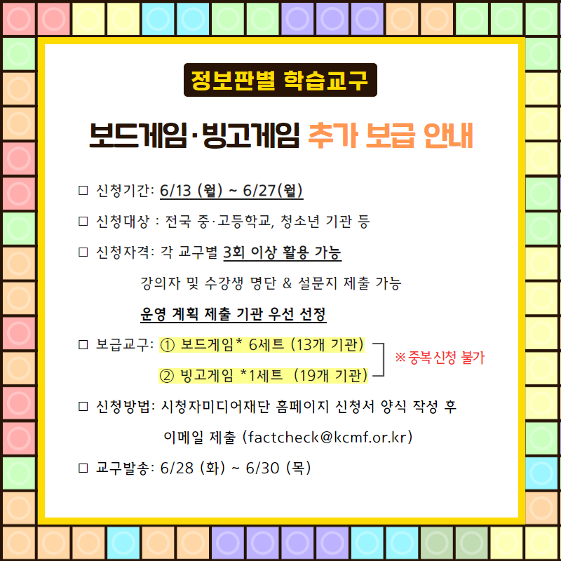 [정보판별 학습교구] 보드게임, 빙고게임 추가 보급 안내 - 1. 신청기간:6/13 (월) ~ 6/27 (월) 2. 신청대상 : 전국 중·고등학교, 청소년 기관 등 3. 신청자격 : 각 교구별 3회 이상 활용 가능, 강의자 및 수강생 명단 & 설문지 제출 가능, 운영 계획 제출 기관 우선 선정 4. 보급교구 : ① 보드게임 6세트 (13개 기관), ② 빙고게임 1세트 (19개 기관) / 중복 신청 불가 5. 신청방법 : 시청자미디어재단 홈페이지 신청서 양식 작성 후 이메일 제출([factcheck@kcmf.or.kr](mailto:factcheck@kcmf.or.kr)) 6. 교구발송 : 6/28(화) ~ 6/30(목)